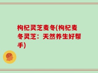 枸杞灵芝麦冬(枸杞麦冬灵芝：天然养生好帮手)