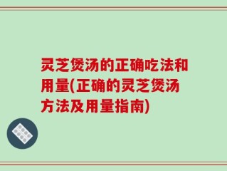 灵芝煲汤的正确吃法和用量(正确的灵芝煲汤方法及用量指南)
