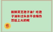 新鲜灵芝孢子油？吃孢子油补过头会不会燥热然后上火的呢