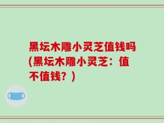 黑坛木雕小灵芝值钱吗(黑坛木雕小灵芝：值不值钱？)