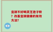 宫颈不好喝灵芝孢子粉？改善宫颈健康的有效方法？