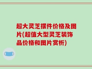 超大灵芝摆件价格及图片(超值大型灵芝装饰品价格和图片赏析)