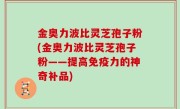 金奥力波比灵芝孢子粉(金奥力波比灵芝孢子粉——提高免疫力的神奇补品)