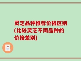灵芝品种推荐价格区别(比较灵芝不同品种的价格差别)