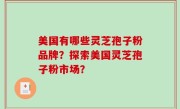 美国有哪些灵芝孢子粉品牌？探索美国灵芝孢子粉市场？