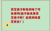灵芝孢子粉有异味了可食用吗(能不能食用灵芝孢子粉？出现异味是否安全？)