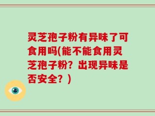 灵芝孢子粉有异味了可食用吗(能不能食用灵芝孢子粉？出现异味是否安全？)