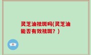 灵芝油祛斑吗(灵芝油能否有效祛斑？)
