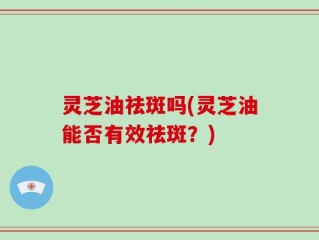 灵芝油祛斑吗(灵芝油能否有效祛斑？)