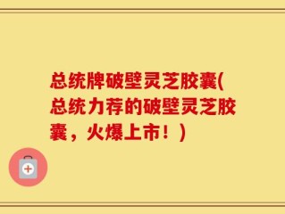 总统牌破壁灵芝胶囊(总统力荐的破壁灵芝胶囊，火爆上市！)