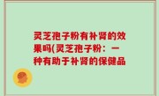 灵芝孢子粉有补肾的效果吗(灵芝孢子粉：一种有助于补肾的保健品