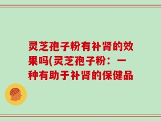 灵芝孢子粉有补肾的效果吗(灵芝孢子粉：一种有助于补肾的保健品