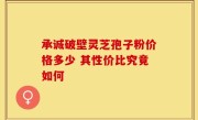 承诚破壁灵芝孢子粉价格多少 其性价比究竟如何
