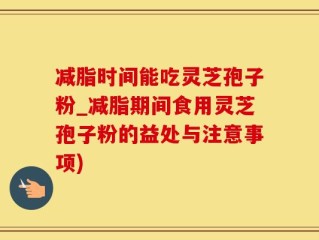 减脂时间能吃灵芝孢子粉_减脂期间食用灵芝孢子粉的益处与注意事项)