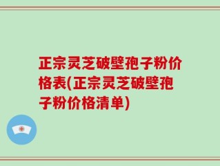 正宗灵芝破壁孢子粉价格表(正宗灵芝破壁孢子粉价格清单)