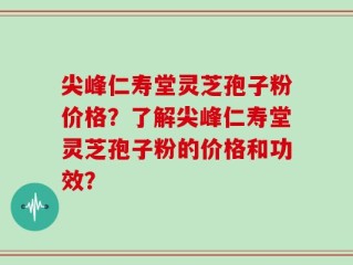 尖峰仁寿堂灵芝孢子粉价格？了解尖峰仁寿堂灵芝孢子粉的价格和功效？