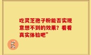 吃灵芝孢子粉能否实现意想不到的效果？看看真实体验吧”