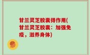 甘兰灵芝胶囊得作用(甘兰灵芝胶囊：加强免疫，滋养身体)