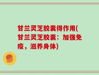 甘兰灵芝胶囊得作用(甘兰灵芝胶囊：加强免疫，滋养身体)