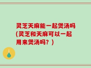 灵芝天麻能一起煲汤吗(灵芝和天麻可以一起用来煲汤吗？)