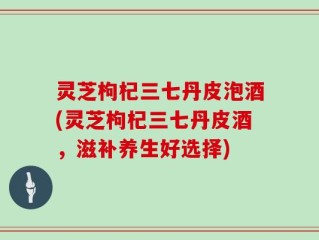 灵芝枸杞三七丹皮泡酒(灵芝枸杞三七丹皮酒，滋补养生好选择)