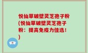 悦仙草破壁灵芝孢子粉(悦仙草破壁灵芝孢子粉：提高免疫力佳选！)