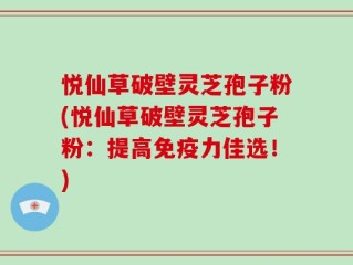 悦仙草破壁灵芝孢子粉(悦仙草破壁灵芝孢子粉：提高免疫力佳选！)