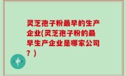 灵芝孢子粉最早的生产企业(灵芝孢子粉的最早生产企业是哪家公司？)