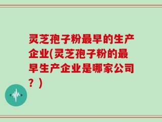 灵芝孢子粉最早的生产企业(灵芝孢子粉的最早生产企业是哪家公司？)
