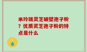 米玲珑灵芝破壁孢子粉？优质灵芝孢子粉的特点是什么
