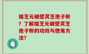 瑞芝元破壁灵芝孢子粉？了解瑞芝元破壁灵芝孢子粉的功效与使用方法？