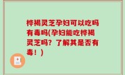 桦褐灵芝孕妇可以吃吗有毒吗(孕妇能吃桦褐灵芝吗？了解其是否有毒！)