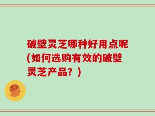 破壁灵芝哪种好用点呢(如何选购有效的破壁灵芝产品？)