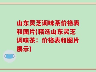 山东灵芝调味茶价格表和图片(精选山东灵芝调味茶：价格表和图片展示)