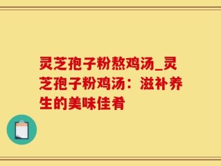 灵芝孢子粉熬鸡汤_灵芝孢子粉鸡汤：滋补养生的美味佳肴