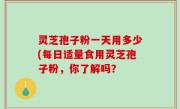 灵芝孢子粉一天用多少(每日适量食用灵芝孢子粉，你了解吗？