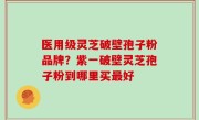 医用级灵芝破壁孢子粉品牌？紫一破壁灵芝孢子粉到哪里买最好