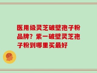 医用级灵芝破壁孢子粉品牌？紫一破壁灵芝孢子粉到哪里买最好