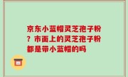 京东小蓝帽灵芝孢子粉？市面上的灵芝孢子粉都是带小蓝帽的吗