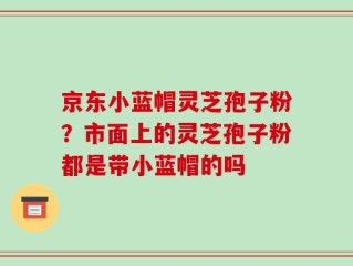 京东小蓝帽灵芝孢子粉？市面上的灵芝孢子粉都是带小蓝帽的吗