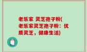 老乐家 灵芝孢子粉(老乐家灵芝孢子粉：优质灵芝，健康生活)