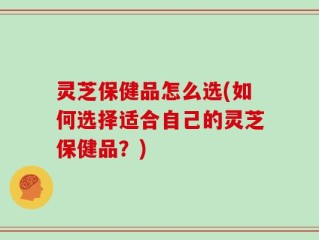 灵芝保健品怎么选(如何选择适合自己的灵芝保健品？)