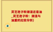 灵芝孢子粉潮湿还是油_灵芝孢子粉：潮湿与油重的比较分析)