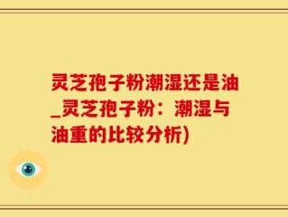 灵芝孢子粉潮湿还是油_灵芝孢子粉：潮湿与油重的比较分析)
