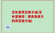 芝补堂灵芝孢子油(芝补堂推荐：提高免疫力的灵芝孢子油)