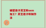 破壁孢子灵芝粉oem加工？灵芝孢子粉制作法