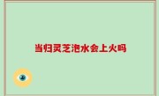 当归灵芝泡水会上火吗