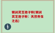 银润灵芝孢子粉(银润灵芝孢子粉：天然养生之选)