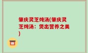 肇庆灵芝炖汤(肇庆灵芝炖汤：煲出营养之美)