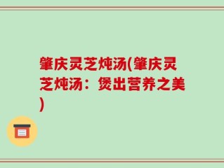 肇庆灵芝炖汤(肇庆灵芝炖汤：煲出营养之美)